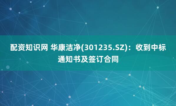 配资知识网 华康洁净(301235.SZ)：收到中标通知书及签订合同