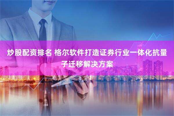 炒股配资排名 格尔软件打造证券行业一体化抗量子迁移解决方案