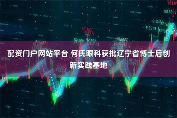 配资门户网站平台 何氏眼科获批辽宁省博士后创新实践基地