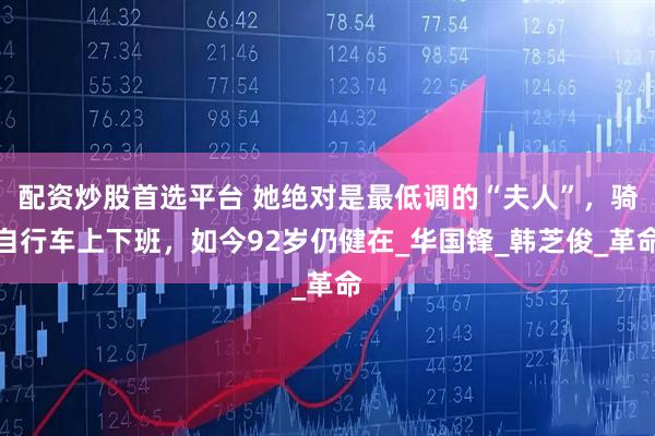 配资炒股首选平台 她绝对是最低调的“夫人”，骑自行车上下班，如今92岁仍健在_华国锋_韩芝俊_革命