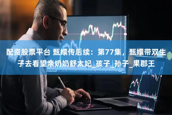 配资股票平台 甄嬛传后续：第77集，甄嬛带双生子去看望亲奶奶舒太妃_孩子_孙子_果郡王