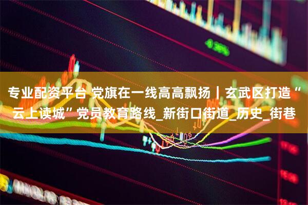 专业配资平台 党旗在一线高高飘扬｜玄武区打造“云上读城”党员教育路线_新街口街道_历史_街巷