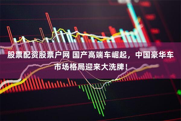 股票配资股票户网 国产高端车崛起，中国豪华车市场格局迎来大洗牌！