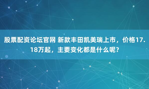 股票配资论坛官网 新款丰田凯美瑞上市，价格17.18万起，主要变化都是什么呢？