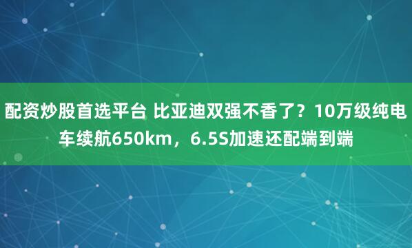 配资炒股首选平台 比亚迪双强不香了？10万级纯电车续航650km，6.5S加速还配端到端