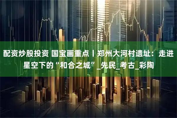 配资炒股投资 国宝画重点丨郑州大河村遗址：走进星空下的“和合之城”_先民_考古_彩陶