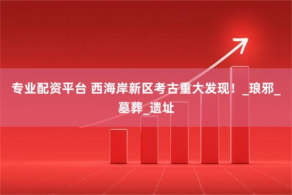 专业配资平台 西海岸新区考古重大发现！_琅邪_墓葬_遗址