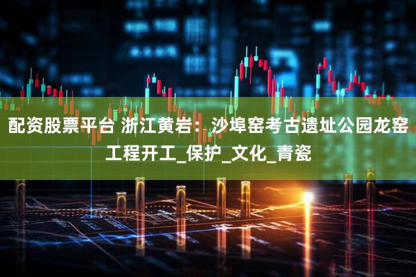 配资股票平台 浙江黄岩：沙埠窑考古遗址公园龙窑工程开工_保护_文化_青瓷