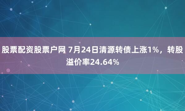 股票配资股票户网 7月24日清源转债上涨1%，转股溢价率24.64%