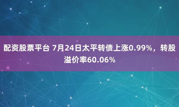 配资股票平台 7月24日太平转债上涨0.99%，转股溢价率60.06%